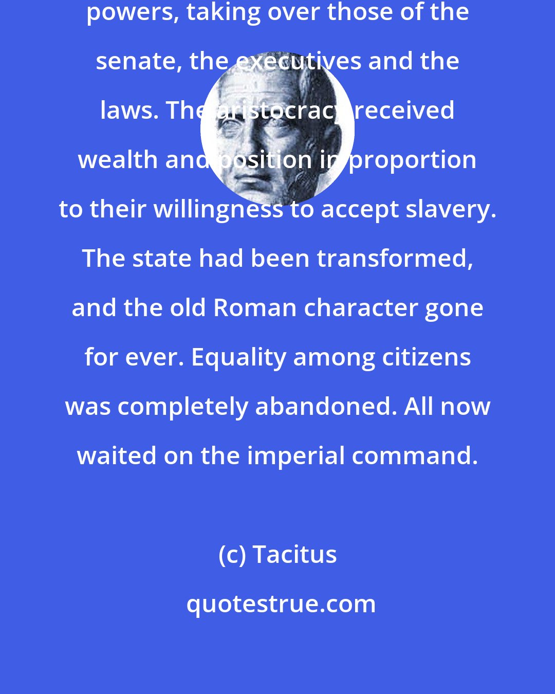 Tacitus: Augustus gradually increased his powers, taking over those of the senate, the executives and the laws. The aristocracy received wealth and position in proportion to their willingness to accept slavery. The state had been transformed, and the old Roman character gone for ever. Equality among citizens was completely abandoned. All now waited on the imperial command.