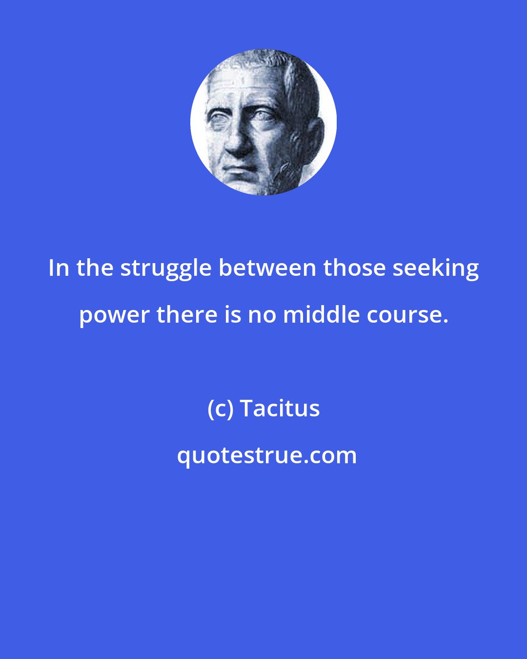 Tacitus: In the struggle between those seeking power there is no middle course.