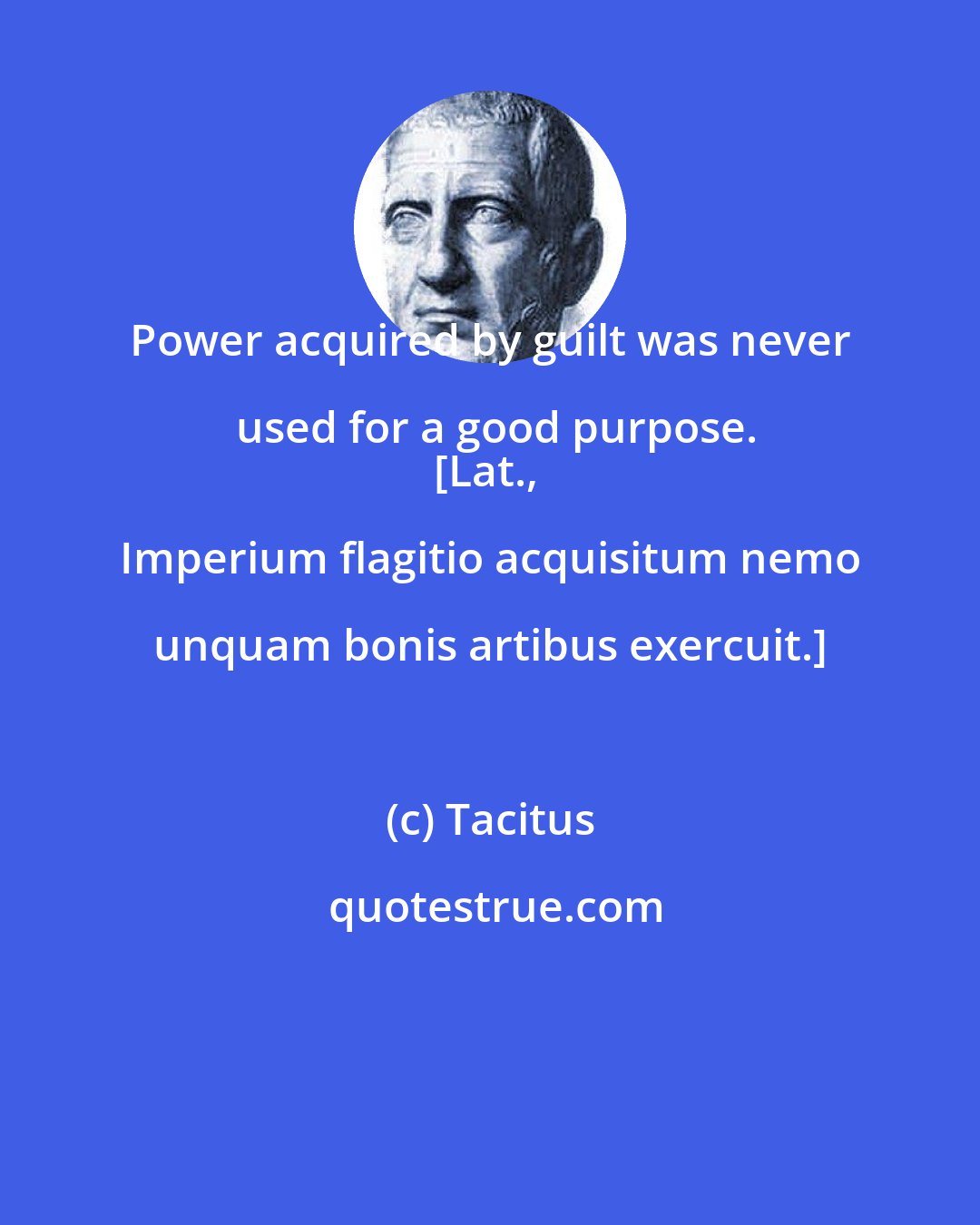Tacitus: Power acquired by guilt was never used for a good purpose.
[Lat., Imperium flagitio acquisitum nemo unquam bonis artibus exercuit.]