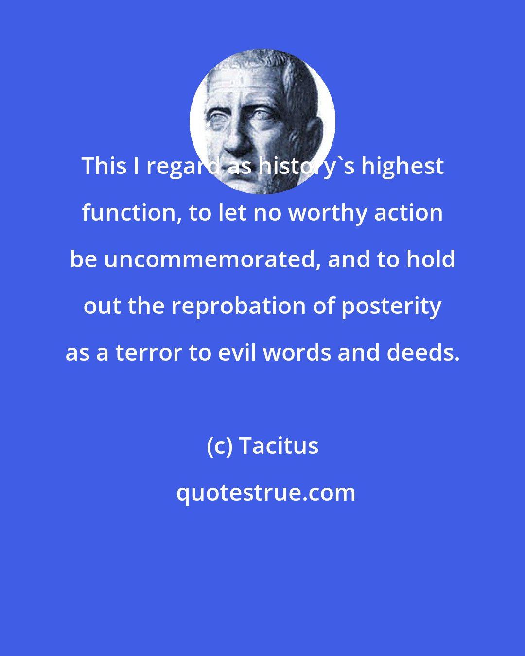 Tacitus: This I regard as history's highest function, to let no worthy action be uncommemorated, and to hold out the reprobation of posterity as a terror to evil words and deeds.