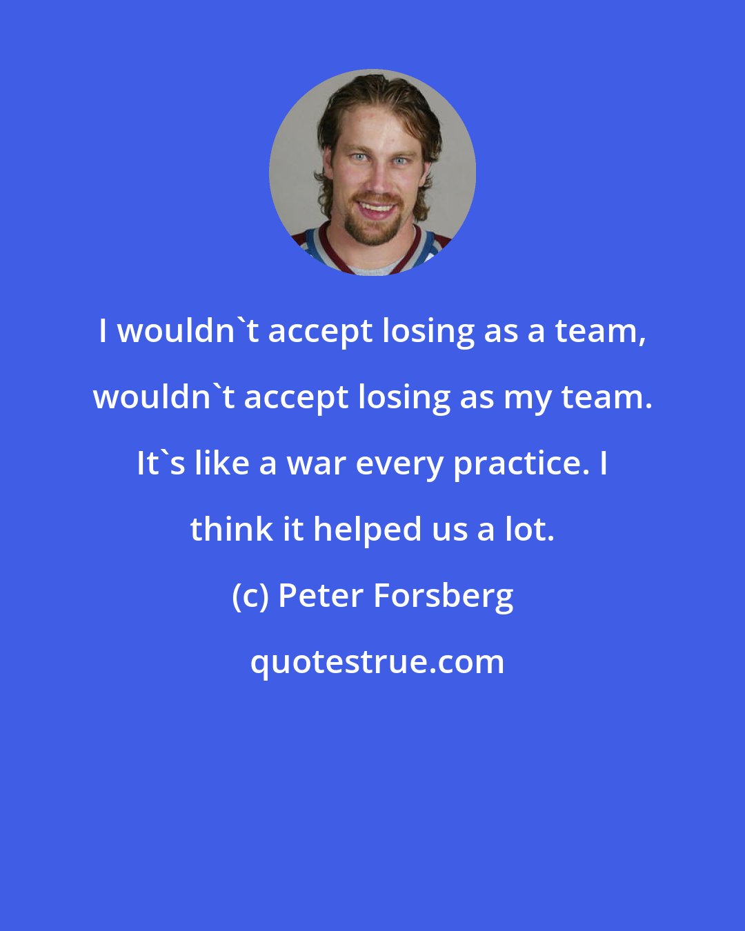 Peter Forsberg: I wouldn't accept losing as a team, wouldn't accept losing as my team. It's like a war every practice. I think it helped us a lot.