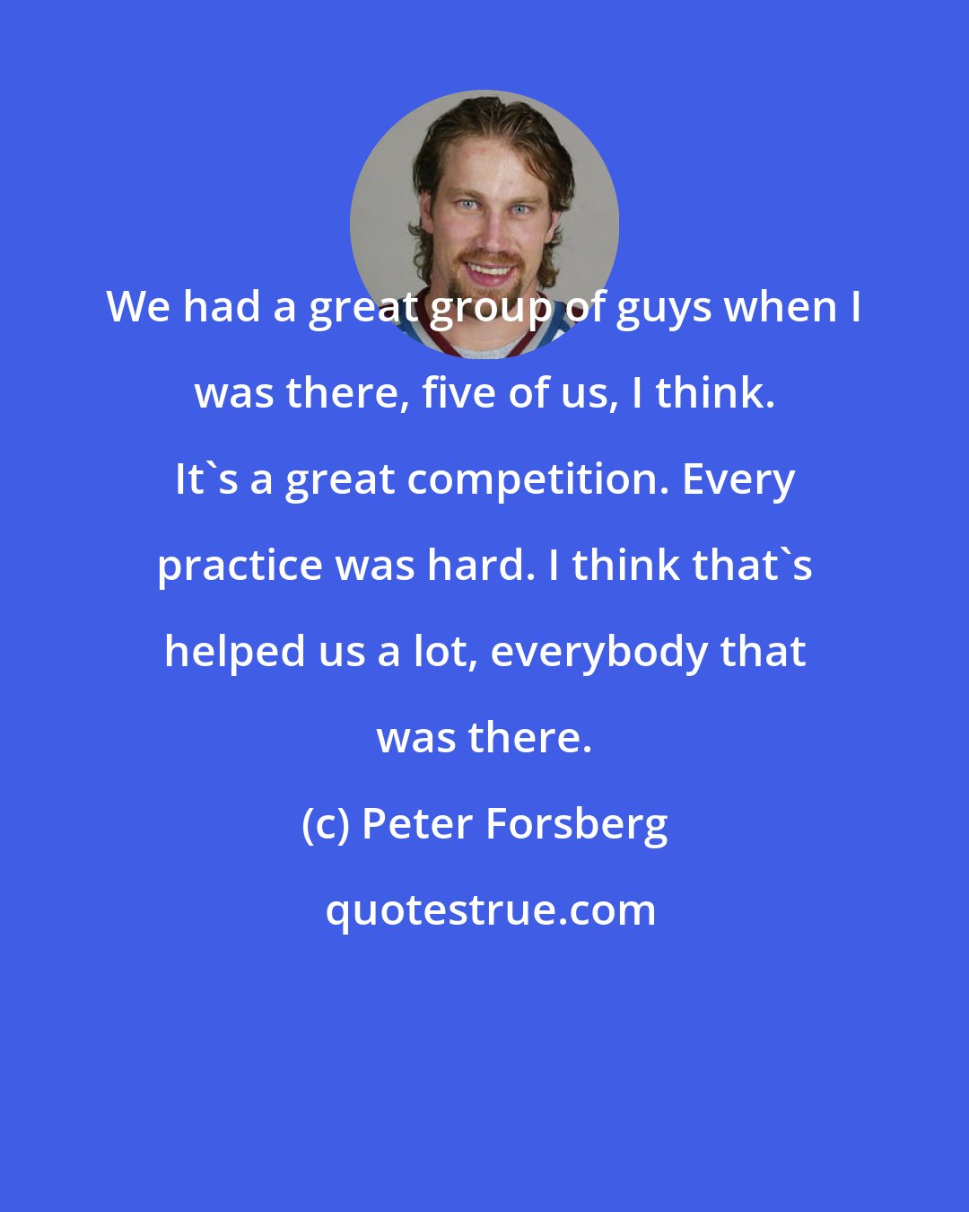 Peter Forsberg: We had a great group of guys when I was there, five of us, I think. It's a great competition. Every practice was hard. I think that's helped us a lot, everybody that was there.