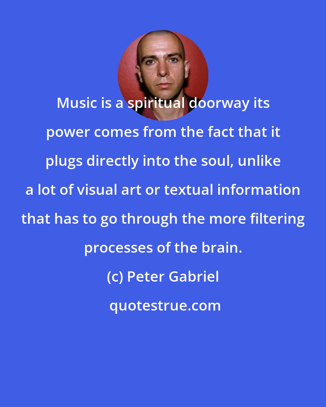Peter Gabriel: Music is a spiritual doorway its power comes from the fact that it plugs directly into the soul, unlike a lot of visual art or textual information that has to go through the more filtering processes of the brain.