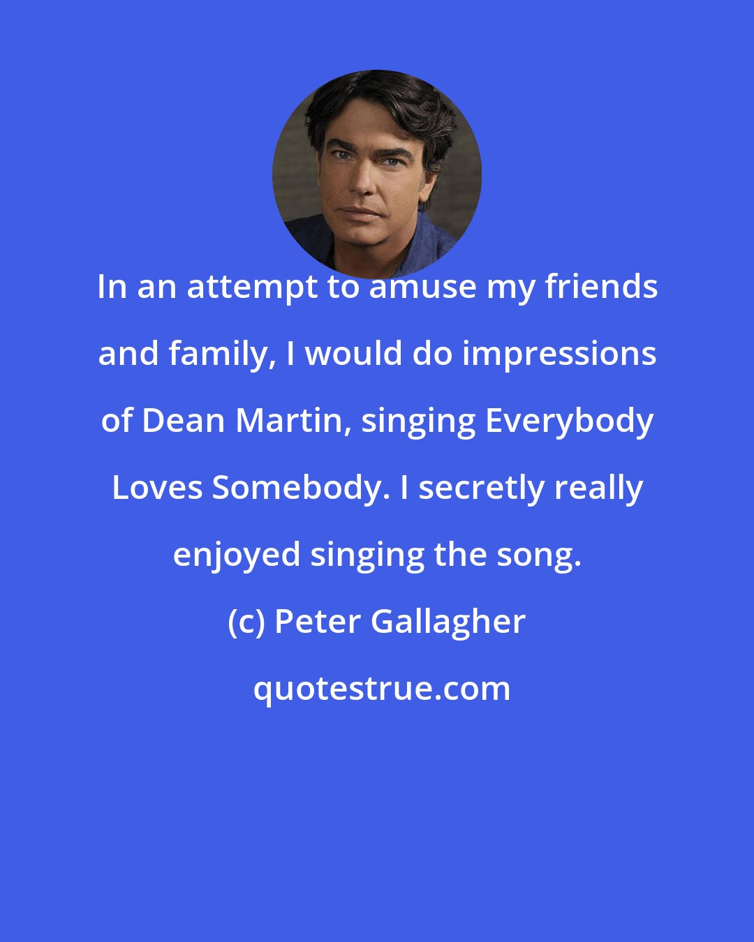 Peter Gallagher: In an attempt to amuse my friends and family, I would do impressions of Dean Martin, singing Everybody Loves Somebody. I secretly really enjoyed singing the song.