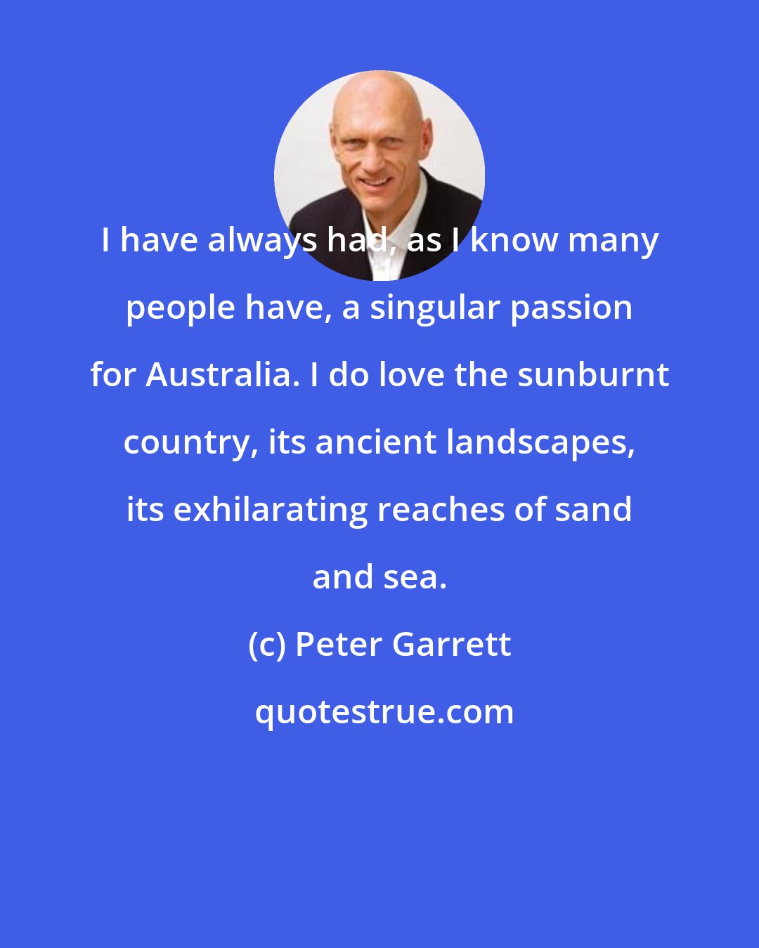 Peter Garrett: I have always had, as I know many people have, a singular passion for Australia. I do love the sunburnt country, its ancient landscapes, its exhilarating reaches of sand and sea.