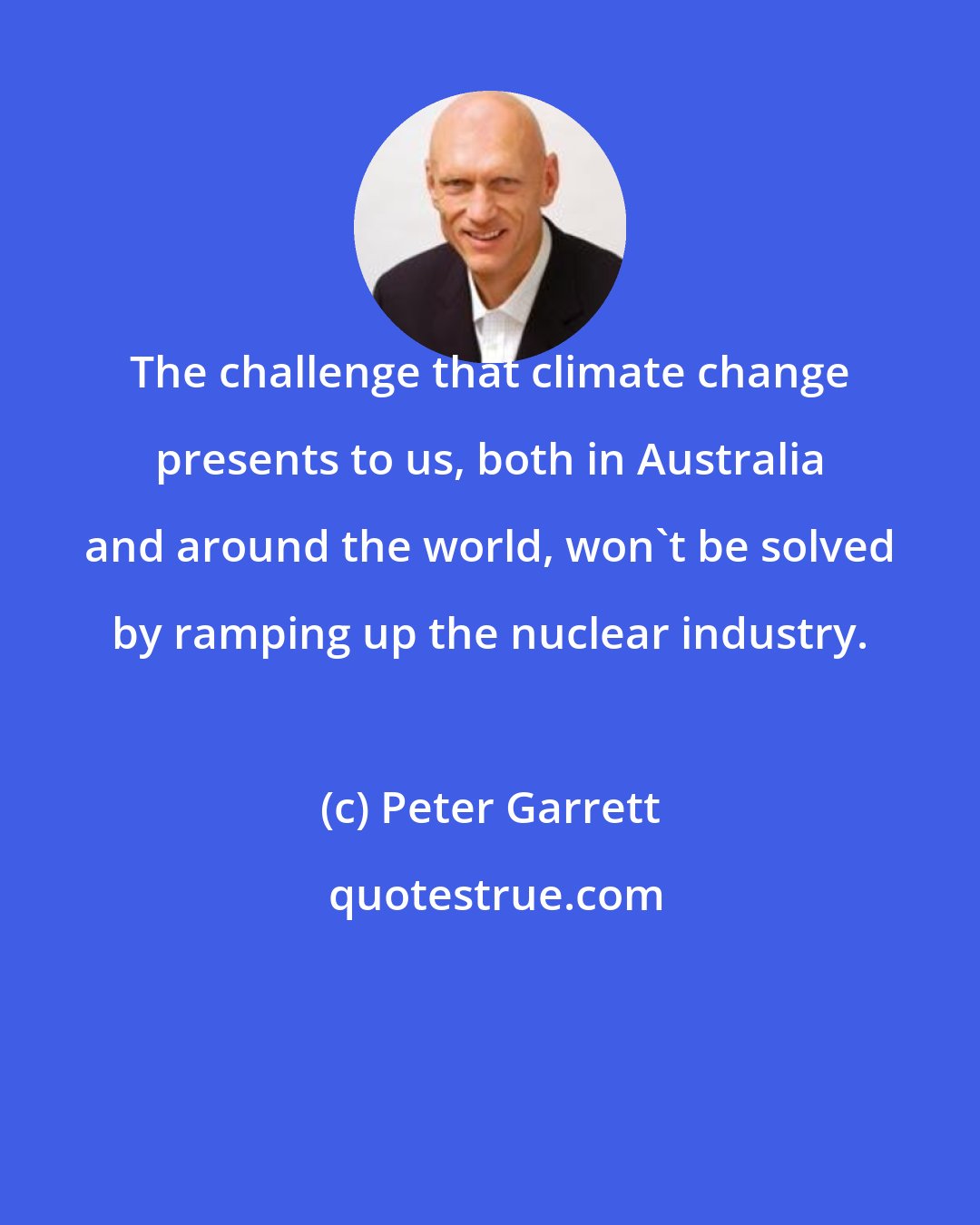 Peter Garrett: The challenge that climate change presents to us, both in Australia and around the world, won't be solved by ramping up the nuclear industry.