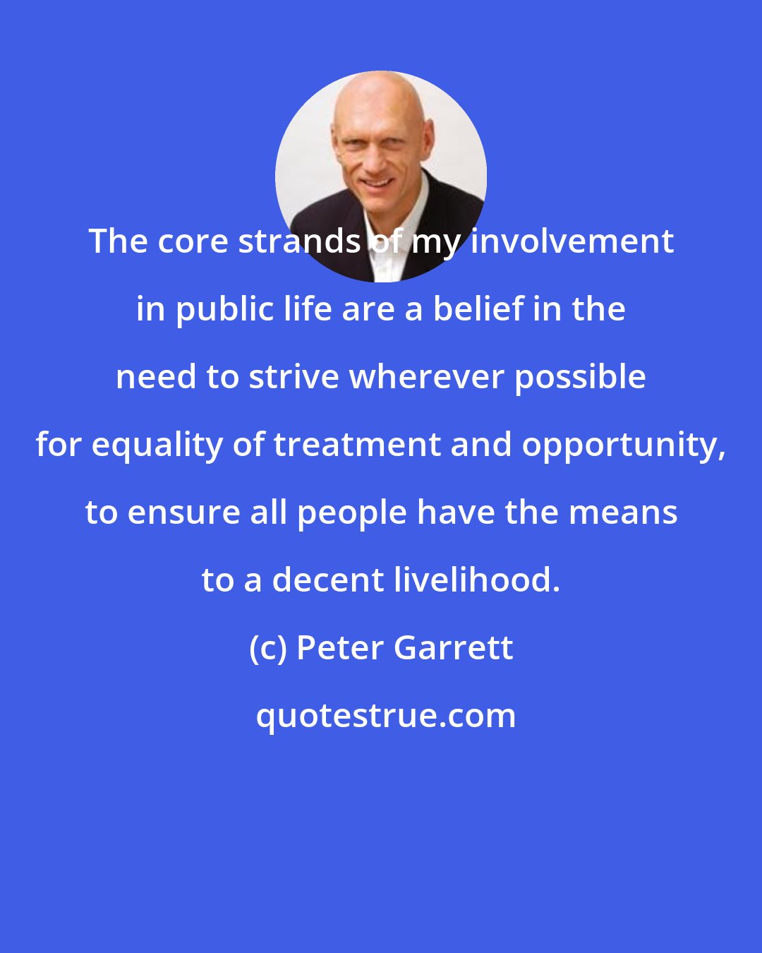 Peter Garrett: The core strands of my involvement in public life are a belief in the need to strive wherever possible for equality of treatment and opportunity, to ensure all people have the means to a decent livelihood.