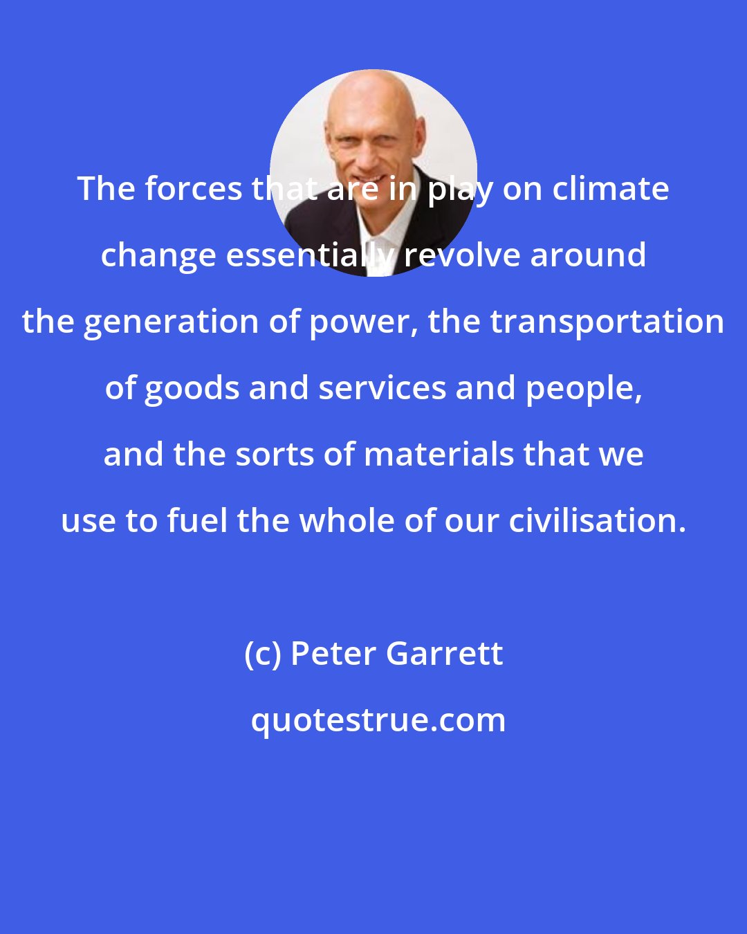 Peter Garrett: The forces that are in play on climate change essentially revolve around the generation of power, the transportation of goods and services and people, and the sorts of materials that we use to fuel the whole of our civilisation.