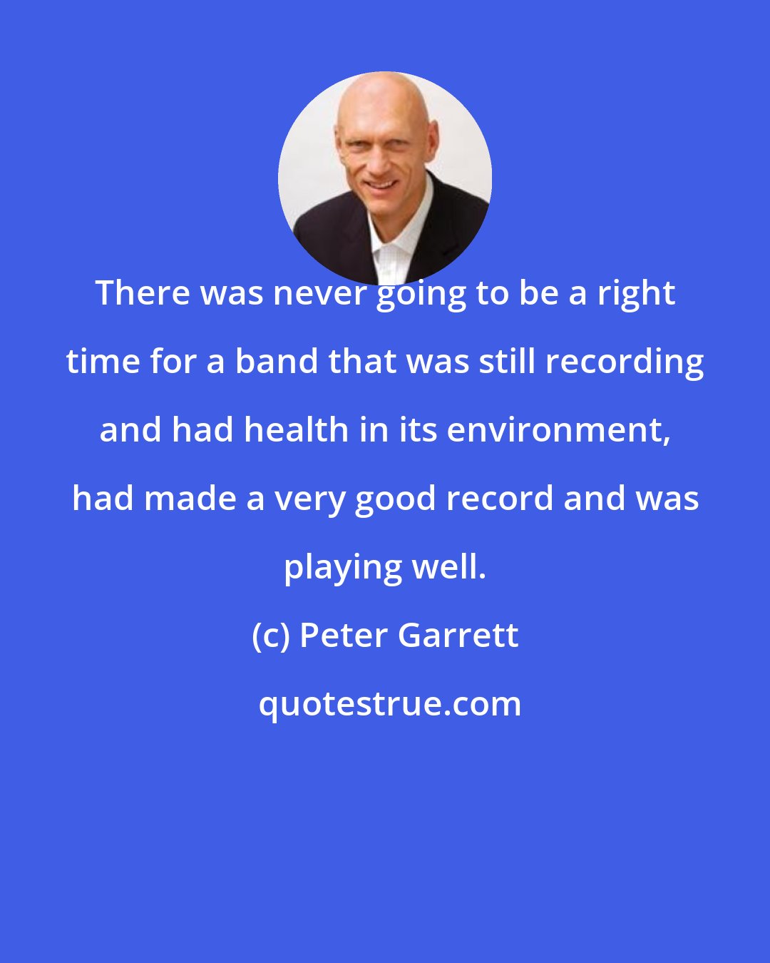 Peter Garrett: There was never going to be a right time for a band that was still recording and had health in its environment, had made a very good record and was playing well.