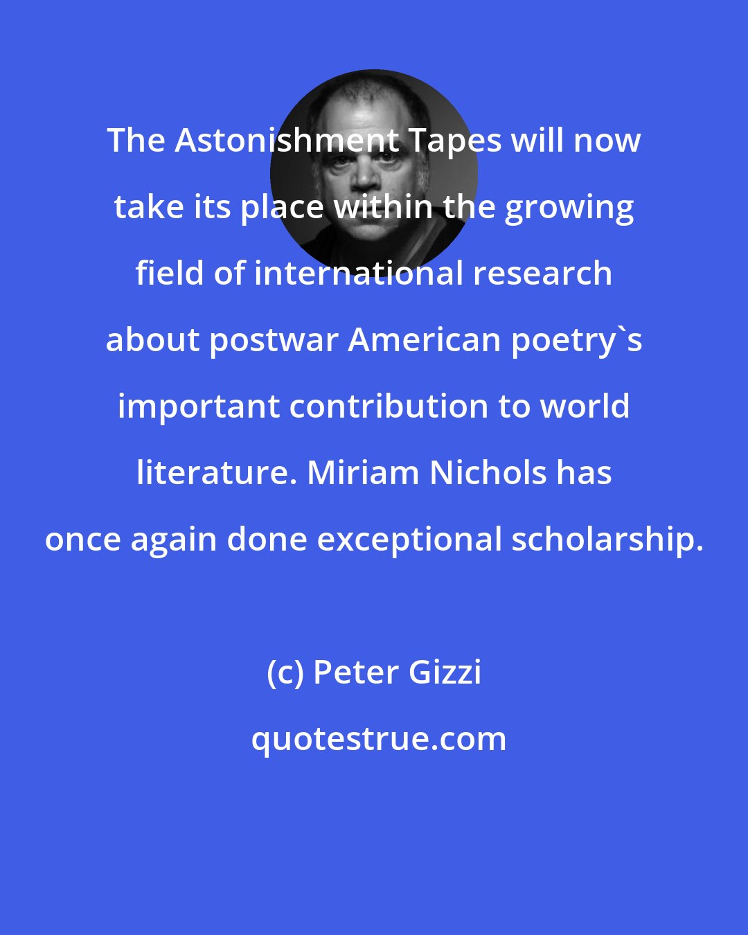 Peter Gizzi: The Astonishment Tapes will now take its place within the growing field of international research about postwar American poetry's important contribution to world literature. Miriam Nichols has once again done exceptional scholarship.