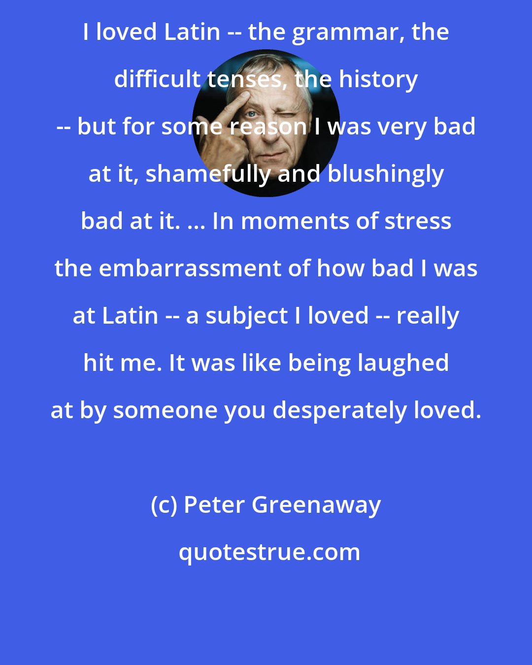 Peter Greenaway: I loved Latin -- the grammar, the difficult tenses, the history -- but for some reason I was very bad at it, shamefully and blushingly bad at it. ... In moments of stress the embarrassment of how bad I was at Latin -- a subject I loved -- really hit me. It was like being laughed at by someone you desperately loved.