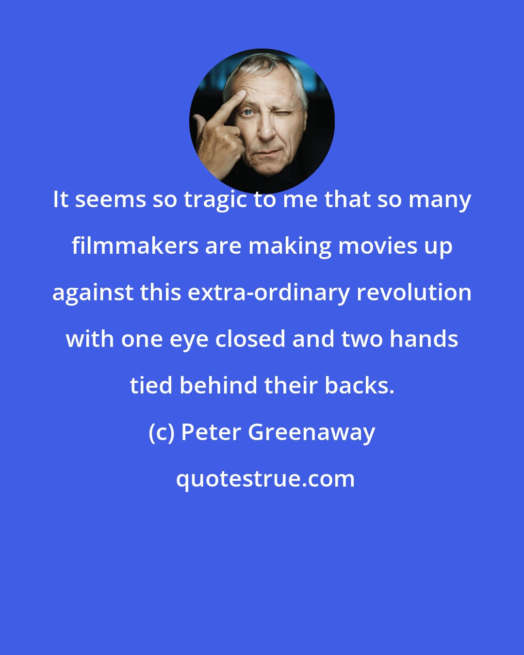 Peter Greenaway: It seems so tragic to me that so many filmmakers are making movies up against this extra-ordinary revolution with one eye closed and two hands tied behind their backs.