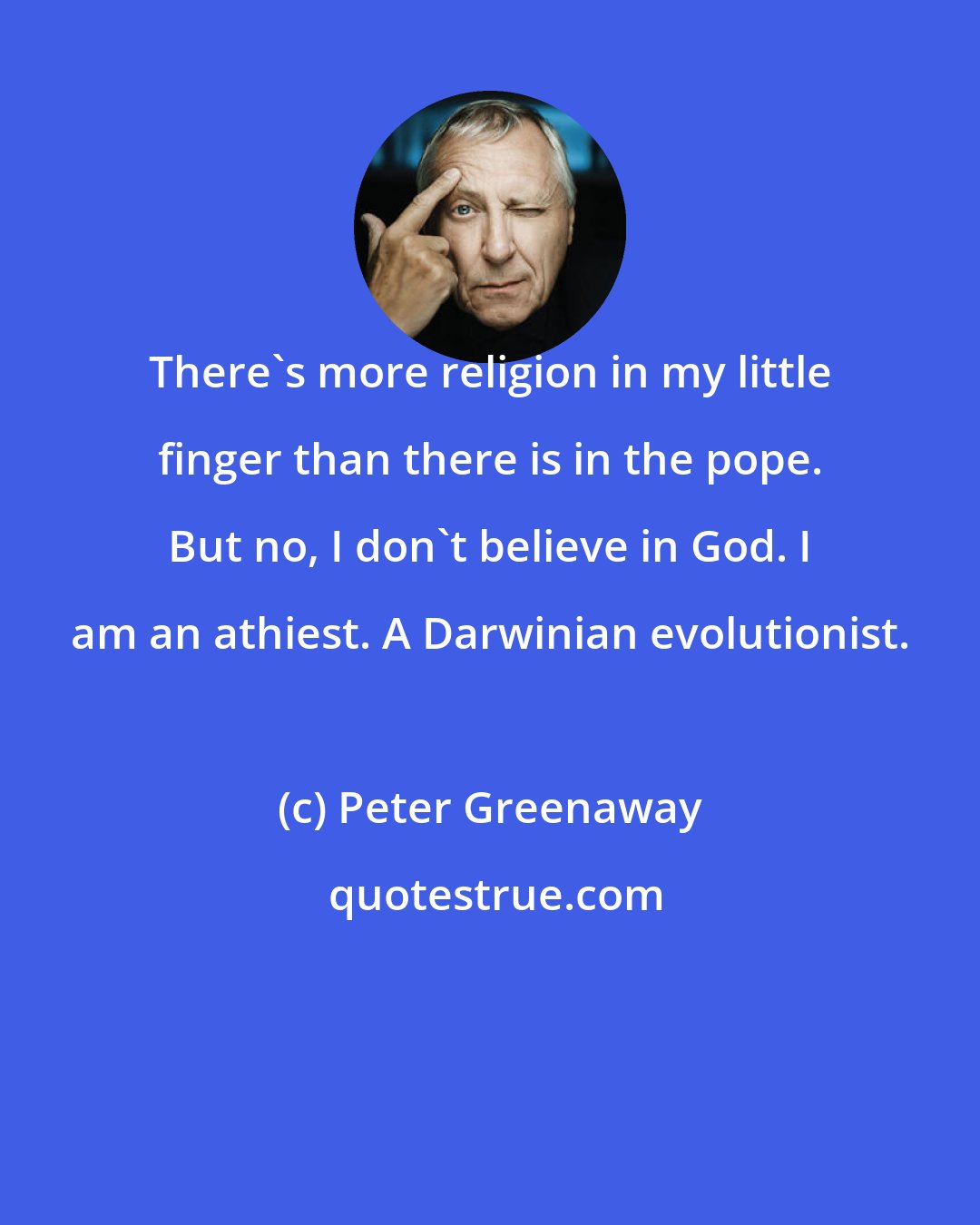 Peter Greenaway: There's more religion in my little finger than there is in the pope. But no, I don't believe in God. I am an athiest. A Darwinian evolutionist.