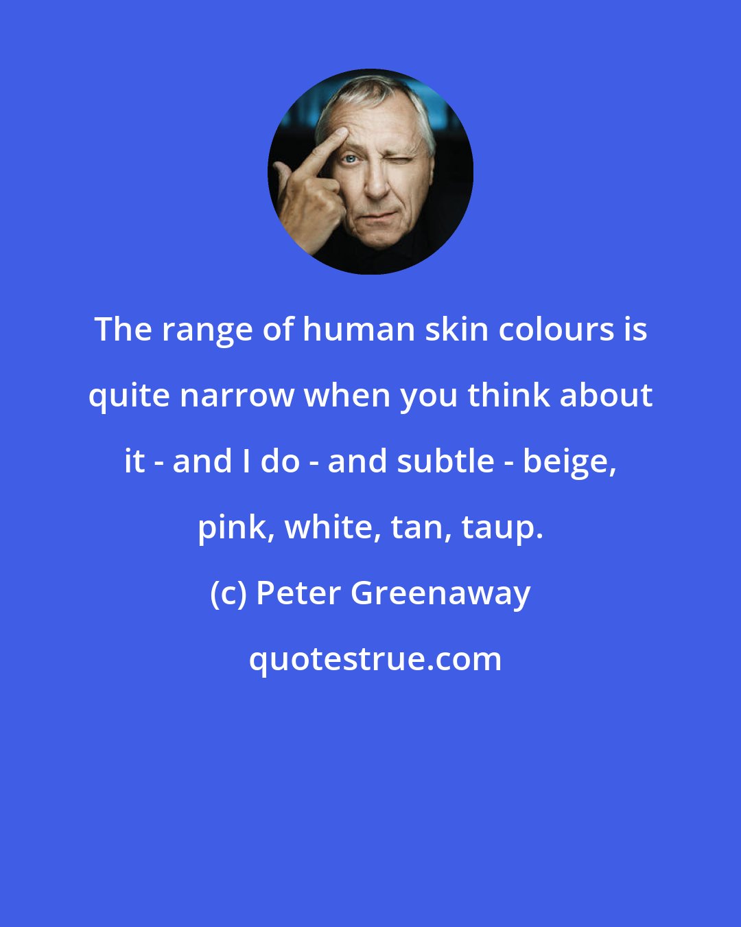 Peter Greenaway: The range of human skin colours is quite narrow when you think about it - and I do - and subtle - beige, pink, white, tan, taup.