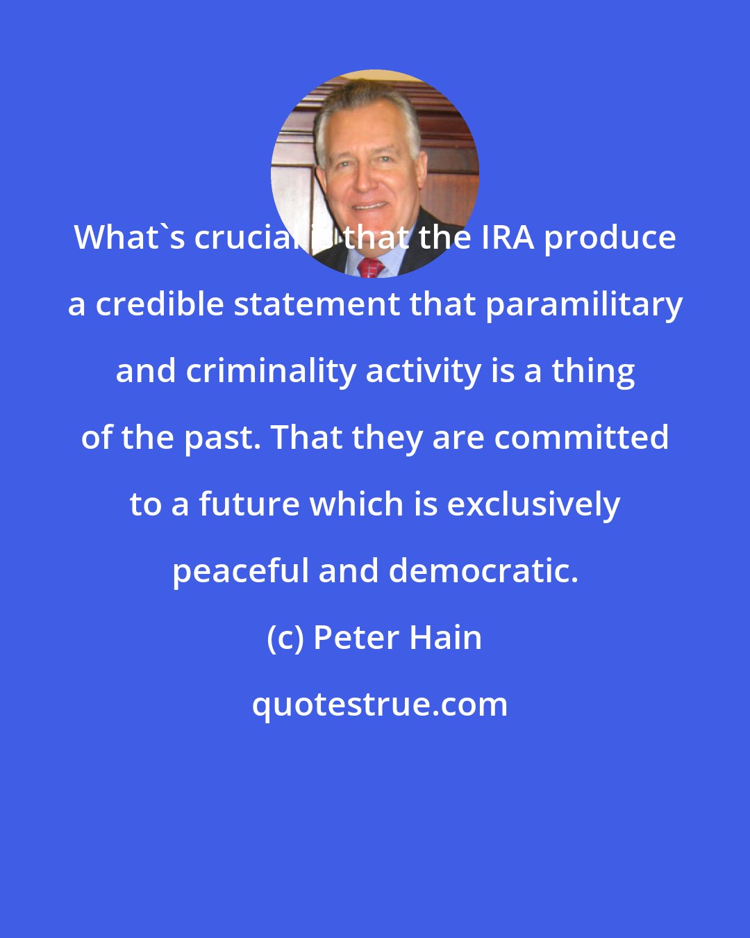 Peter Hain: What's crucial is that the IRA produce a credible statement that paramilitary and criminality activity is a thing of the past. That they are committed to a future which is exclusively peaceful and democratic.