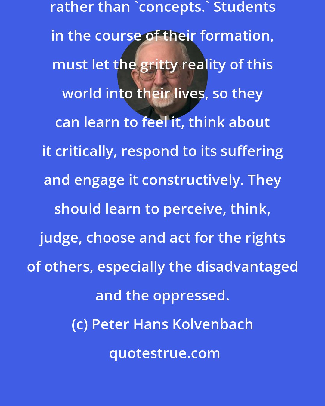 Peter Hans Kolvenbach: Solidarity is learned through 'contact' rather than 'concepts.' Students in the course of their formation, must let the gritty reality of this world into their lives, so they can learn to feel it, think about it critically, respond to its suffering and engage it constructively. They should learn to perceive, think, judge, choose and act for the rights of others, especially the disadvantaged and the oppressed.