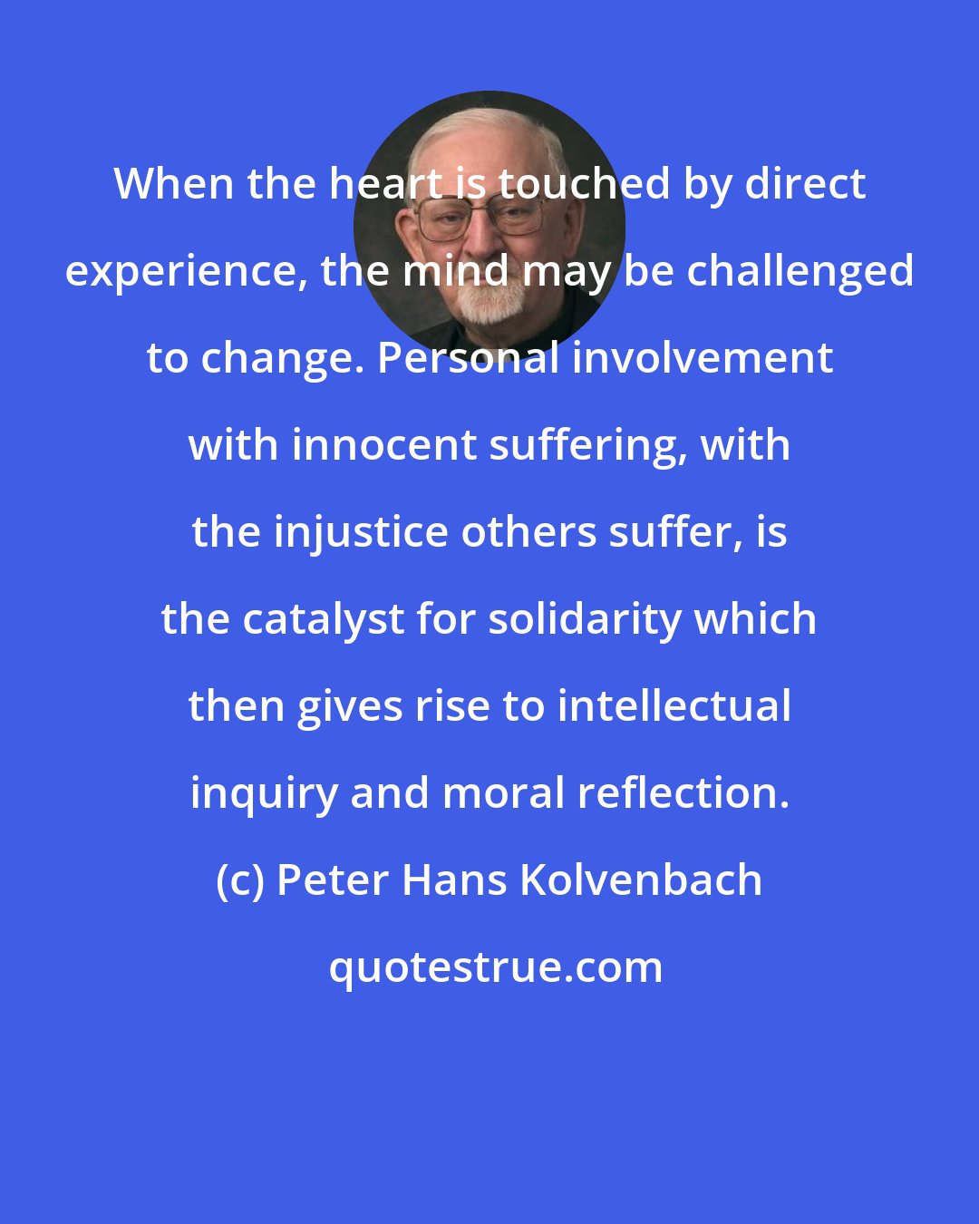 Peter Hans Kolvenbach: When the heart is touched by direct experience, the mind may be challenged to change. Personal involvement with innocent suffering, with the injustice others suffer, is the catalyst for solidarity which then gives rise to intellectual inquiry and moral reflection.