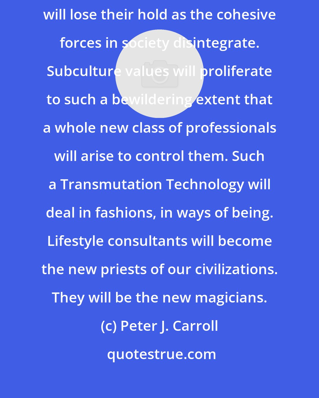 Peter J. Carroll: Ideas about a person's place in society, his role, lifestyle, and ego qualities will lose their hold as the cohesive forces in society disintegrate. Subculture values will proliferate to such a bewildering extent that a whole new class of professionals will arise to control them. Such a Transmutation Technology will deal in fashions, in ways of being. Lifestyle consultants will become the new priests of our civilizations. They will be the new magicians.