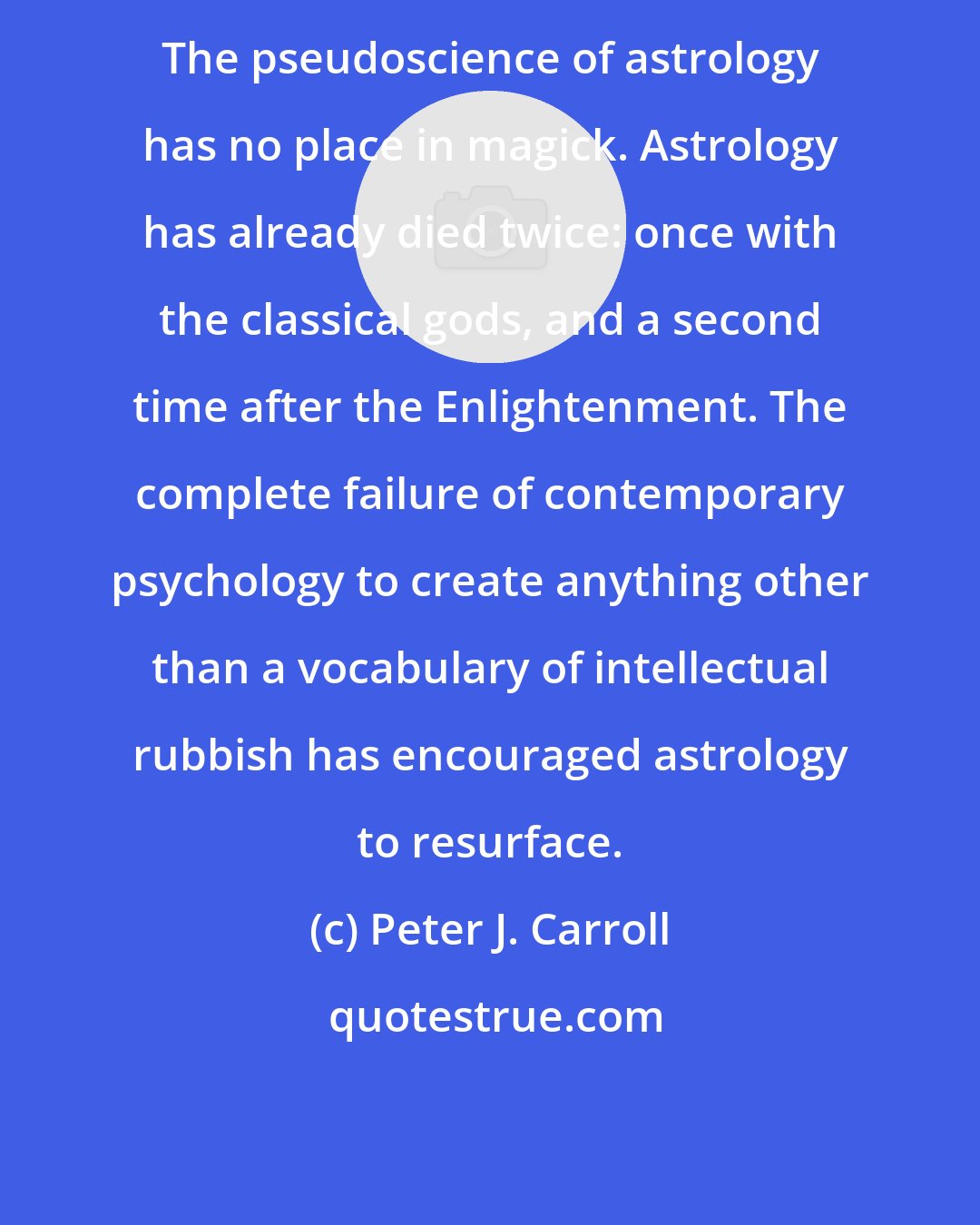 Peter J. Carroll: The pseudoscience of astrology has no place in magick. Astrology has already died twice: once with the classical gods, and a second time after the Enlightenment. The complete failure of contemporary psychology to create anything other than a vocabulary of intellectual rubbish has encouraged astrology to resurface.