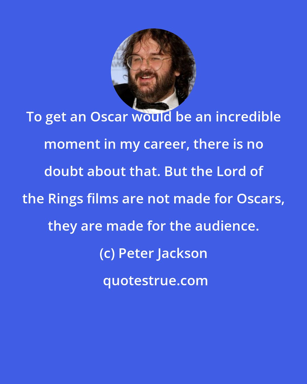 Peter Jackson: To get an Oscar would be an incredible moment in my career, there is no doubt about that. But the Lord of the Rings films are not made for Oscars, they are made for the audience.