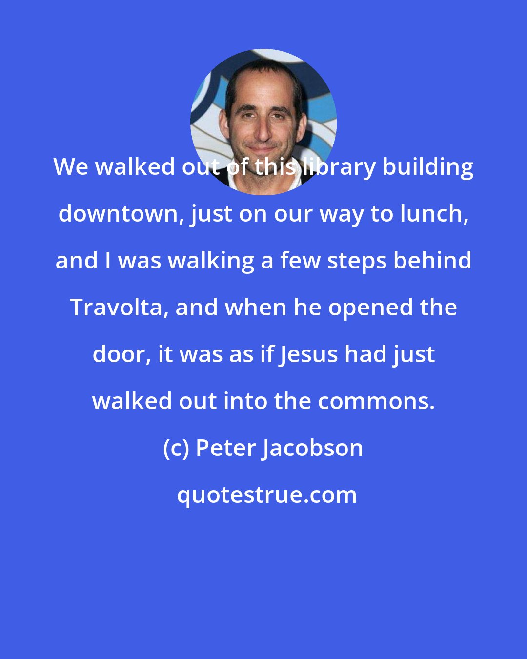 Peter Jacobson: We walked out of this library building downtown, just on our way to lunch, and I was walking a few steps behind Travolta, and when he opened the door, it was as if Jesus had just walked out into the commons.