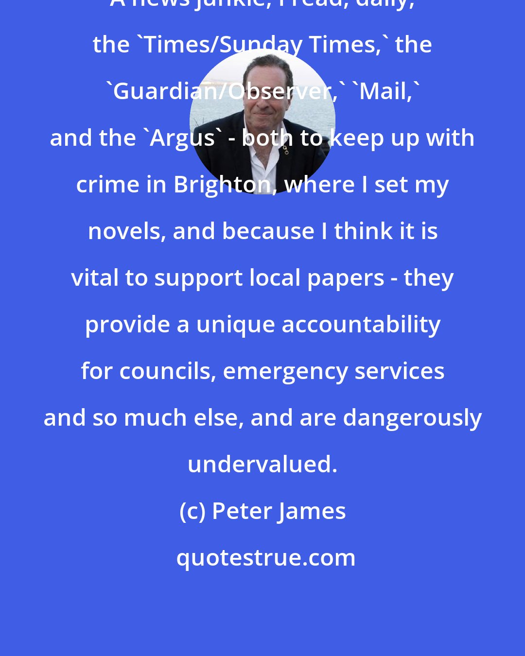 Peter James: A news junkie, I read, daily, the 'Times/Sunday Times,' the 'Guardian/Observer,' 'Mail,' and the 'Argus' - both to keep up with crime in Brighton, where I set my novels, and because I think it is vital to support local papers - they provide a unique accountability for councils, emergency services and so much else, and are dangerously undervalued.