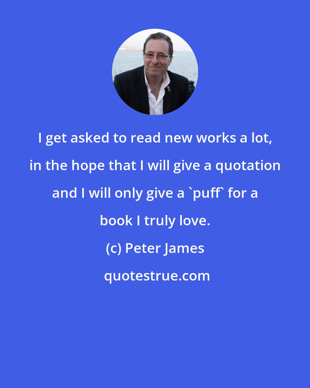 Peter James: I get asked to read new works a lot, in the hope that I will give a quotation and I will only give a 'puff' for a book I truly love.