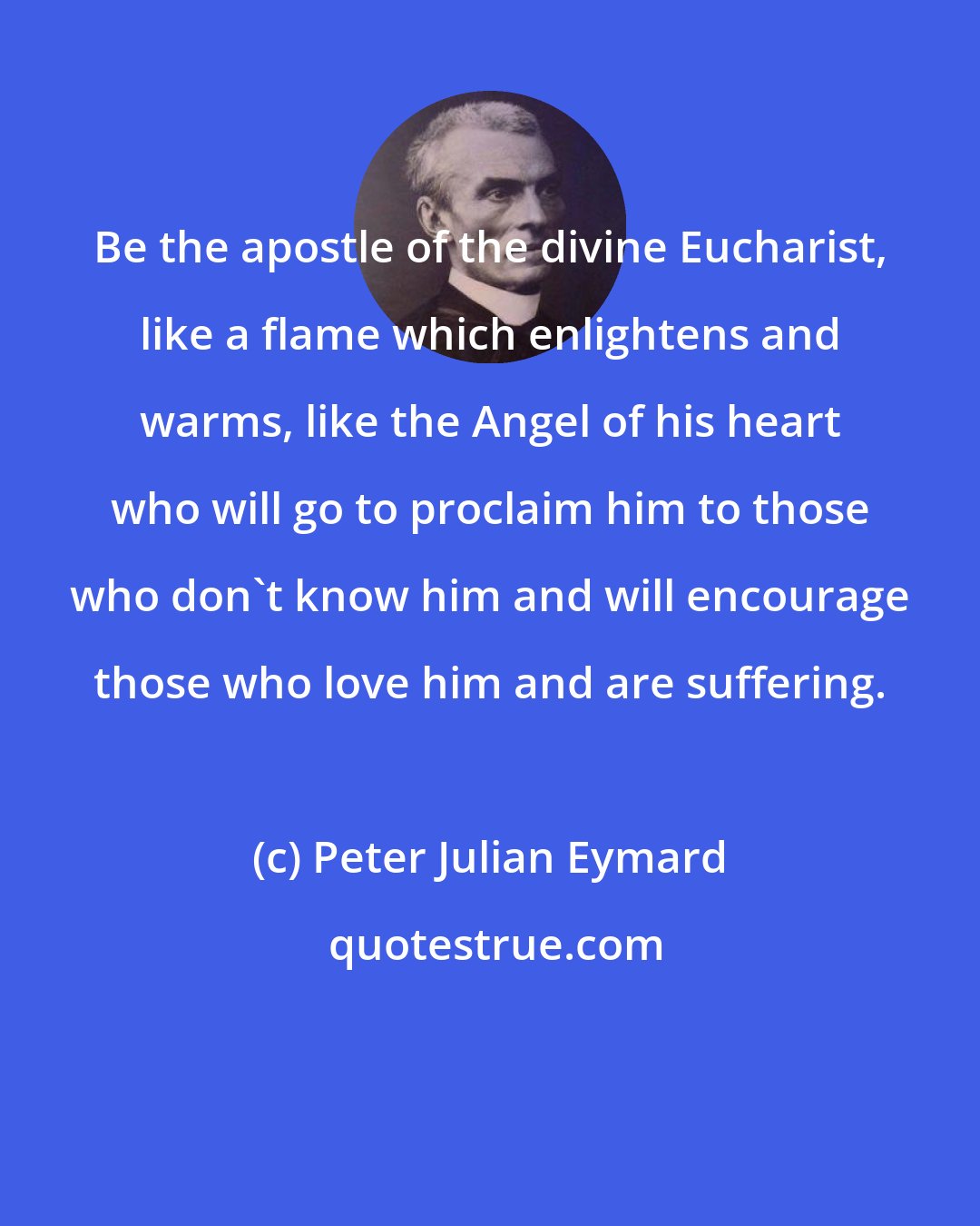 Peter Julian Eymard: Be the apostle of the divine Eucharist, like a flame which enlightens and warms, like the Angel of his heart who will go to proclaim him to those who don't know him and will encourage those who love him and are suffering.