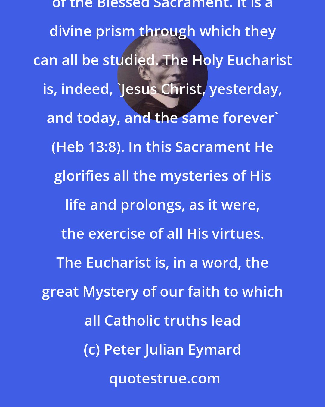 Peter Julian Eymard: Do you wish to learn the secret of true Eucharistic prayer? Consider, then, all the mysteries in the light of the Blessed Sacrament. It is a divine prism through which they can all be studied. The Holy Eucharist is, indeed, 'Jesus Christ, yesterday, and today, and the same forever' (Heb 13:8). In this Sacrament He glorifies all the mysteries of His life and prolongs, as it were, the exercise of all His virtues. The Eucharist is, in a word, the great Mystery of our faith to which all Catholic truths lead