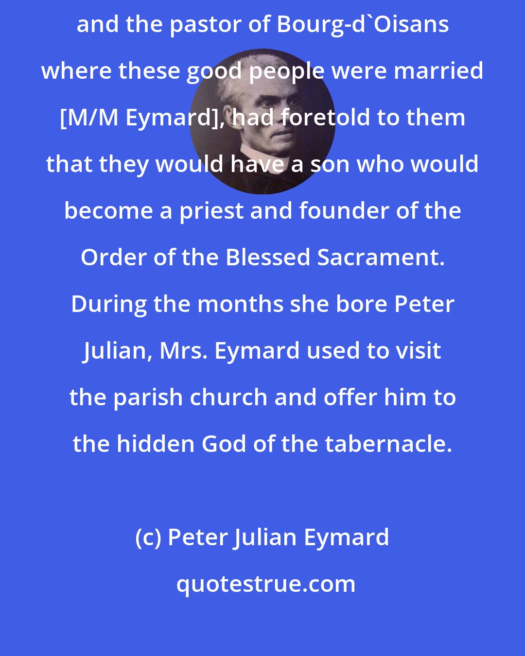 Peter Julian Eymard: Father Col, an intrepid defender of the Faith during the French Revolution and the pastor of Bourg-d'Oisans where these good people were married [M/M Eymard], had foretold to them that they would have a son who would become a priest and founder of the Order of the Blessed Sacrament. During the months she bore Peter Julian, Mrs. Eymard used to visit the parish church and offer him to the hidden God of the tabernacle.