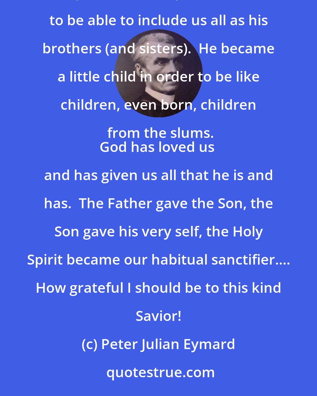 Peter Julian Eymard: God loved us, and to prove it to us became human in order to become our brother in the flesh.  He became poor, the poorest of the poor, in order to be able to include us all as his brothers (and sisters).  He became a little child in order to be like children, even born, children from the slums.
God has loved us and has given us all that he is and has.  The Father gave the Son, the Son gave his very self, the Holy Spirit became our habitual sanctifier.... How grateful I should be to this kind Savior!