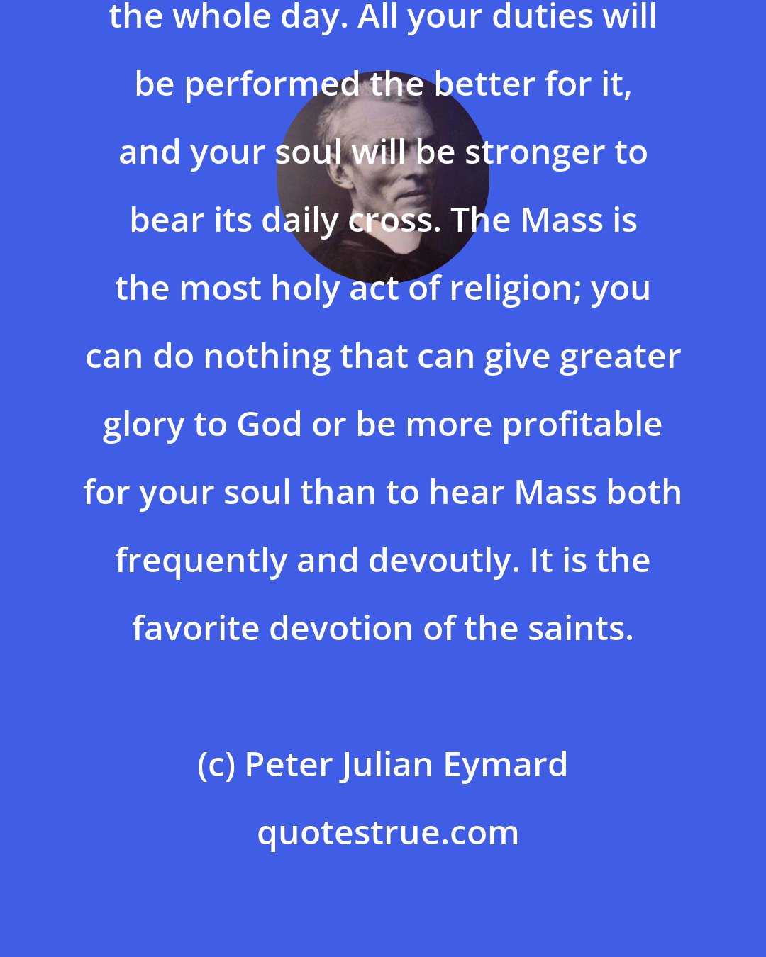 Peter Julian Eymard: Hear Mass daily; it will prosper the whole day. All your duties will be performed the better for it, and your soul will be stronger to bear its daily cross. The Mass is the most holy act of religion; you can do nothing that can give greater glory to God or be more profitable for your soul than to hear Mass both frequently and devoutly. It is the favorite devotion of the saints.