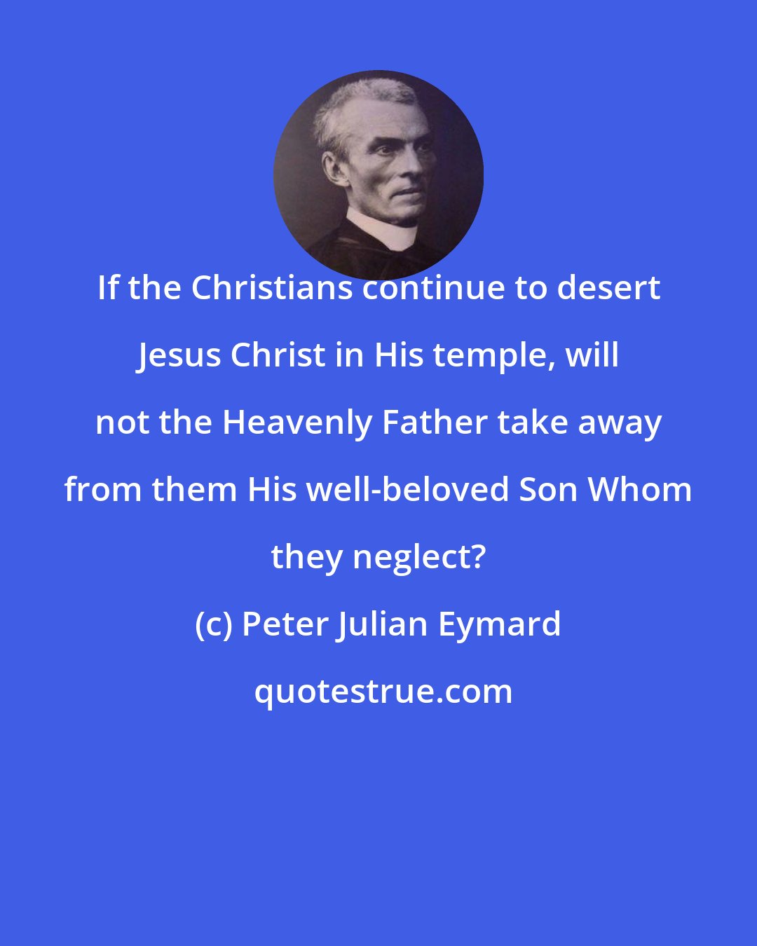 Peter Julian Eymard: If the Christians continue to desert Jesus Christ in His temple, will not the Heavenly Father take away from them His well-beloved Son Whom they neglect?