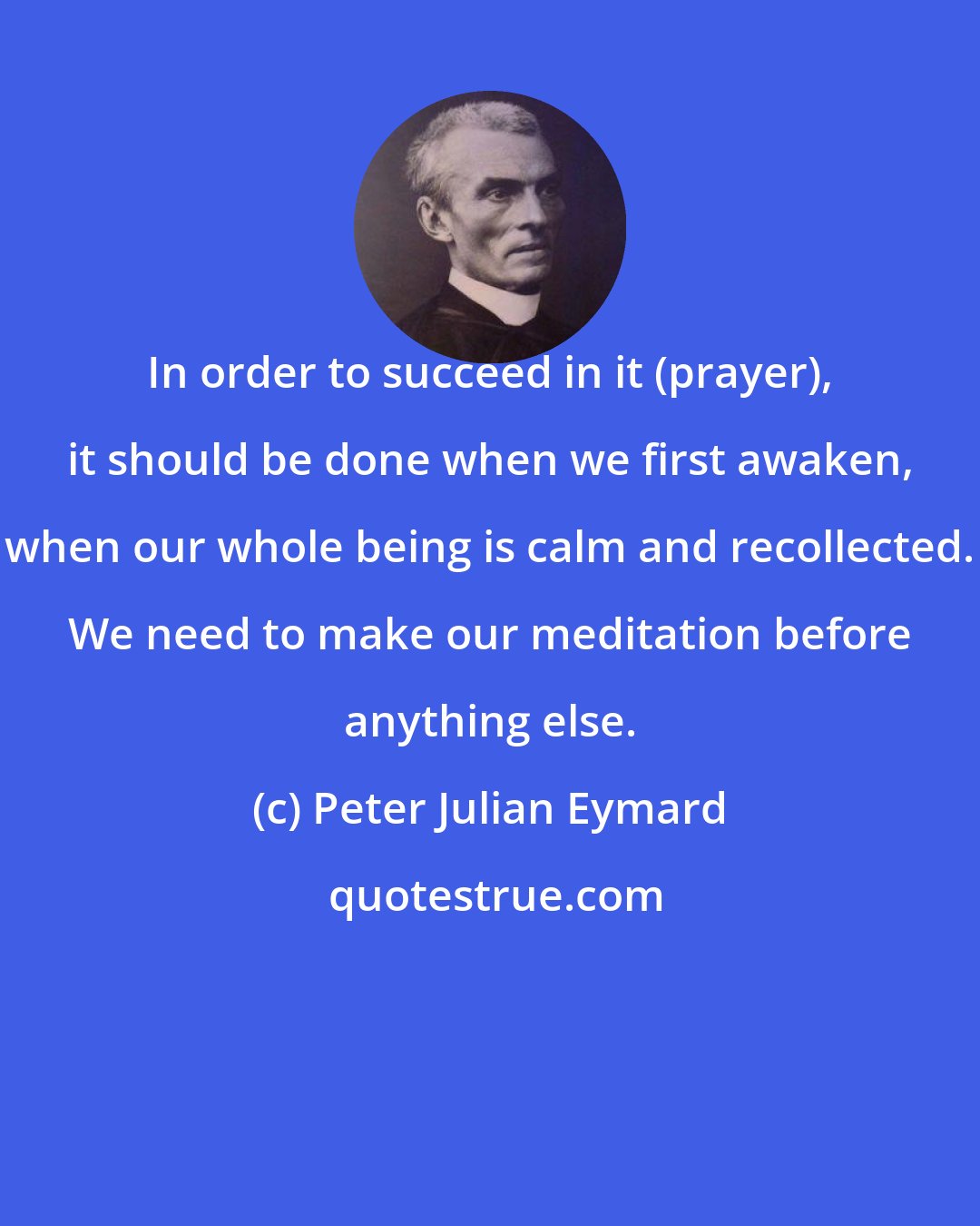 Peter Julian Eymard: In order to succeed in it (prayer), it should be done when we first awaken, when our whole being is calm and recollected. We need to make our meditation before anything else.