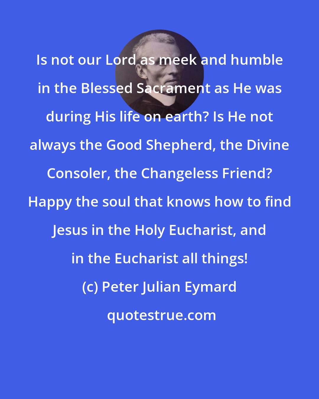 Peter Julian Eymard: Is not our Lord as meek and humble in the Blessed Sacrament as He was during His life on earth? Is He not always the Good Shepherd, the Divine Consoler, the Changeless Friend? Happy the soul that knows how to find Jesus in the Holy Eucharist, and in the Eucharist all things!