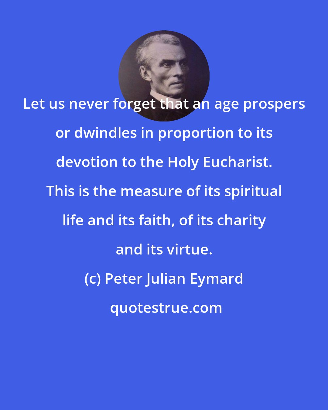 Peter Julian Eymard: Let us never forget that an age prospers or dwindles in proportion to its devotion to the Holy Eucharist. This is the measure of its spiritual life and its faith, of its charity and its virtue.