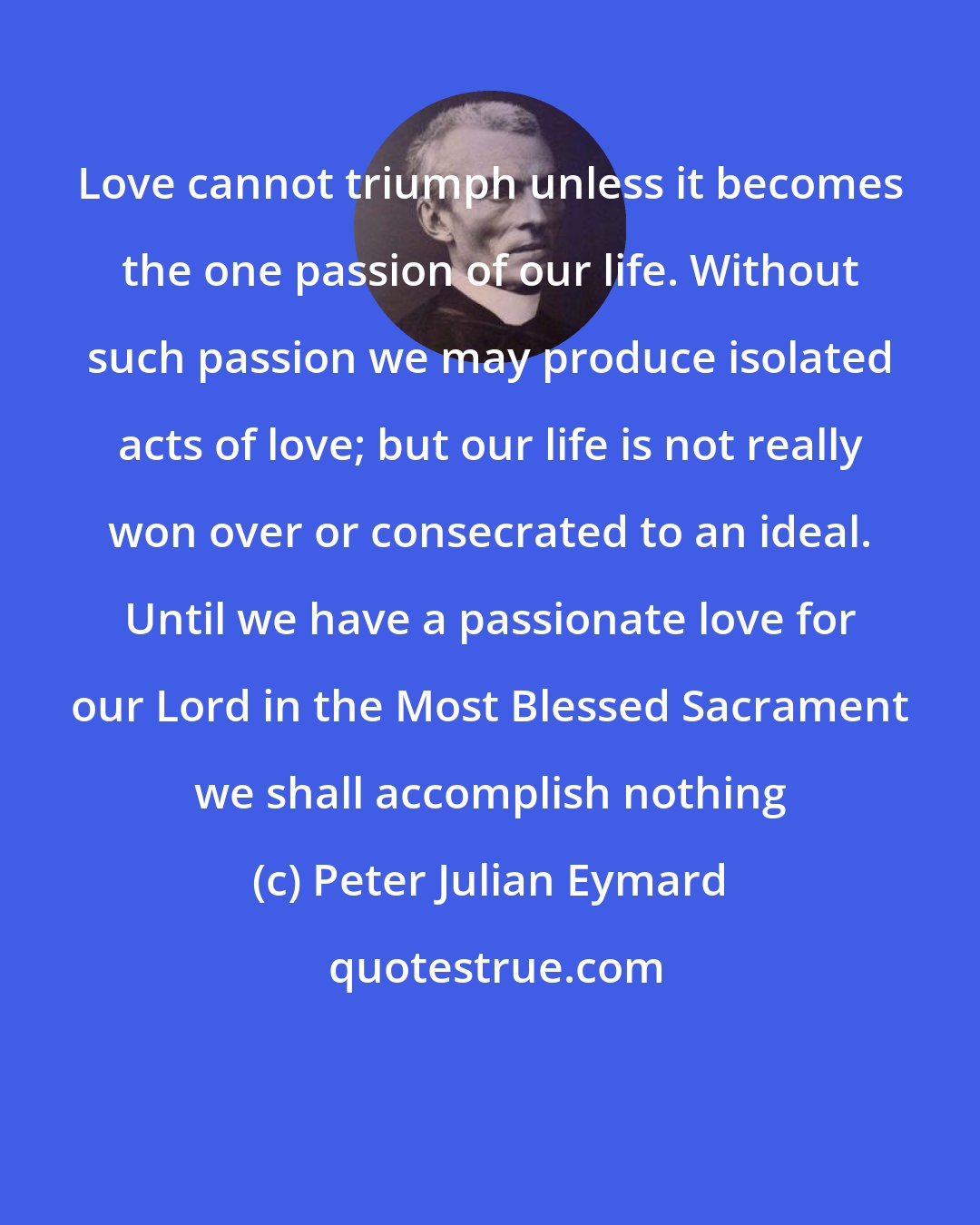 Peter Julian Eymard: Love cannot triumph unless it becomes the one passion of our life. Without such passion we may produce isolated acts of love; but our life is not really won over or consecrated to an ideal. Until we have a passionate love for our Lord in the Most Blessed Sacrament we shall accomplish nothing