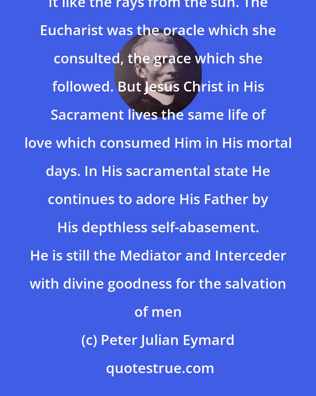 Peter Julian Eymard: Mary lived in the divine Eucharist, the center of her love. All her thoughts, words, and actions sprang from It like the rays from the sun. The Eucharist was the oracle which she consulted, the grace which she followed. But Jesus Christ in His Sacrament lives the same life of love which consumed Him in His mortal days. In His sacramental state He continues to adore His Father by His depthless self-abasement. He is still the Mediator and Interceder with divine goodness for the salvation of men