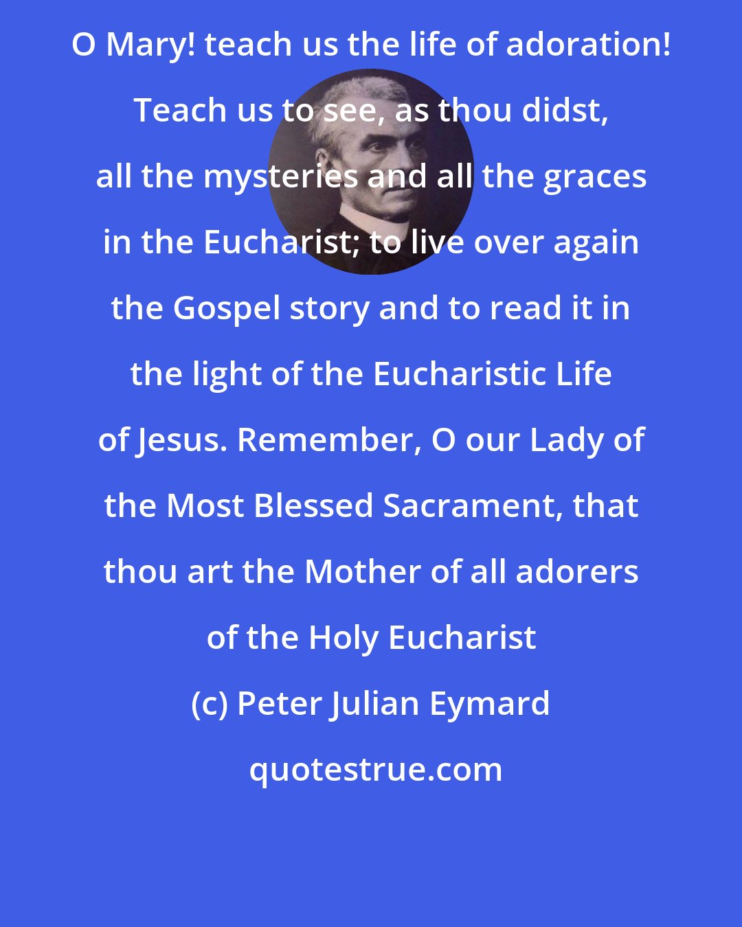 Peter Julian Eymard: O Mary! teach us the life of adoration! Teach us to see, as thou didst, all the mysteries and all the graces in the Eucharist; to live over again the Gospel story and to read it in the light of the Eucharistic Life of Jesus. Remember, O our Lady of the Most Blessed Sacrament, that thou art the Mother of all adorers of the Holy Eucharist