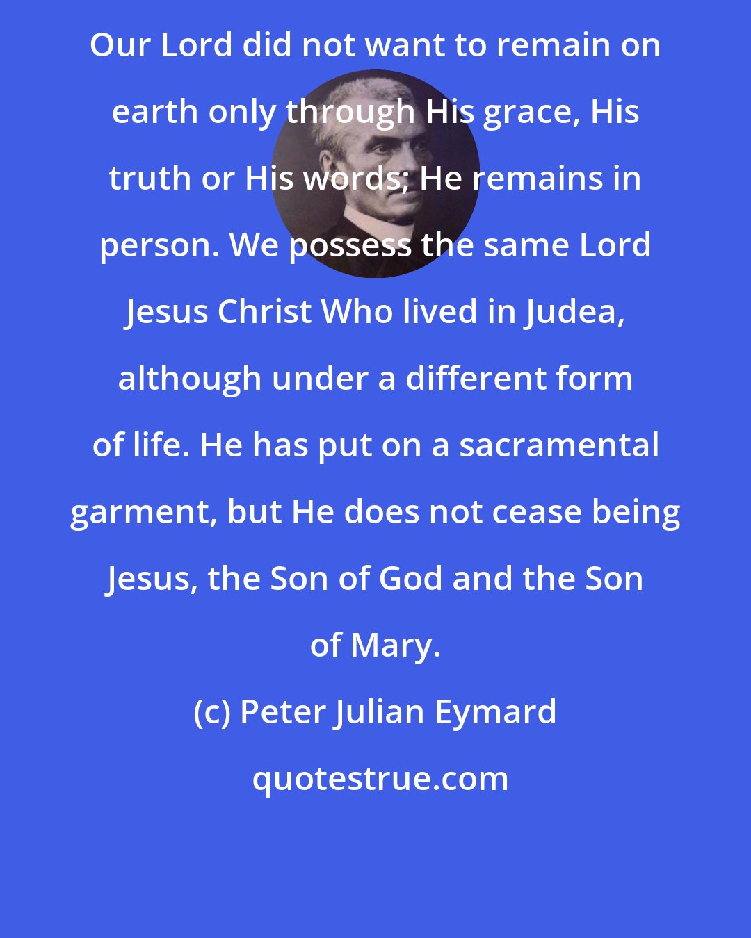 Peter Julian Eymard: Our Lord did not want to remain on earth only through His grace, His truth or His words; He remains in person. We possess the same Lord Jesus Christ Who lived in Judea, although under a different form of life. He has put on a sacramental garment, but He does not cease being Jesus, the Son of God and the Son of Mary.