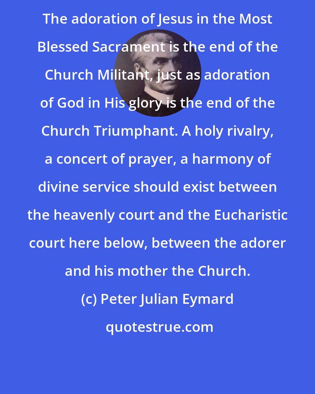 Peter Julian Eymard: The adoration of Jesus in the Most Blessed Sacrament is the end of the Church Militant, just as adoration of God in His glory is the end of the Church Triumphant. A holy rivalry, a concert of prayer, a harmony of divine service should exist between the heavenly court and the Eucharistic court here below, between the adorer and his mother the Church.