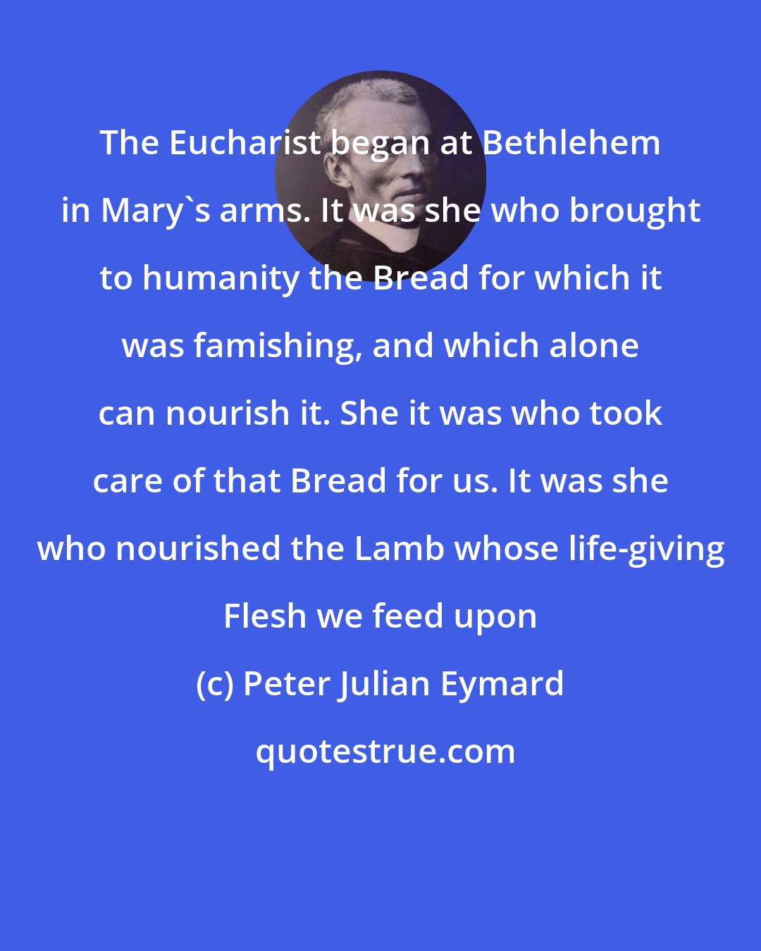 Peter Julian Eymard: The Eucharist began at Bethlehem in Mary's arms. It was she who brought to humanity the Bread for which it was famishing, and which alone can nourish it. She it was who took care of that Bread for us. It was she who nourished the Lamb whose life-giving Flesh we feed upon