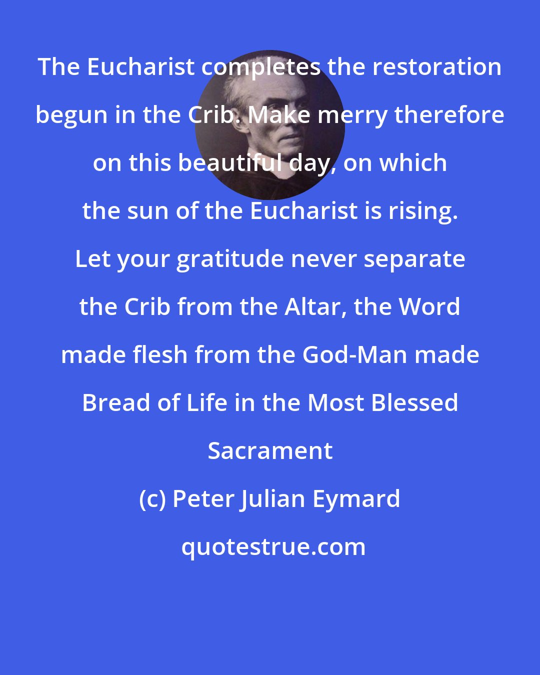 Peter Julian Eymard: The Eucharist completes the restoration begun in the Crib. Make merry therefore on this beautiful day, on which the sun of the Eucharist is rising. Let your gratitude never separate the Crib from the Altar, the Word made flesh from the God-Man made Bread of Life in the Most Blessed Sacrament