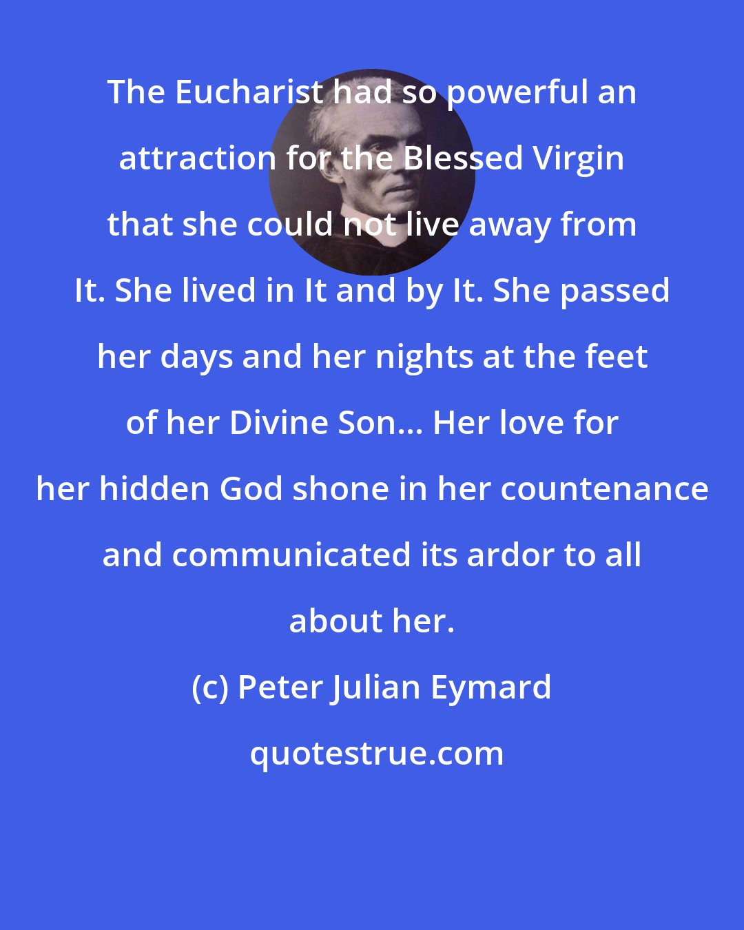 Peter Julian Eymard: The Eucharist had so powerful an attraction for the Blessed Virgin that she could not live away from It. She lived in It and by It. She passed her days and her nights at the feet of her Divine Son... Her love for her hidden God shone in her countenance and communicated its ardor to all about her.