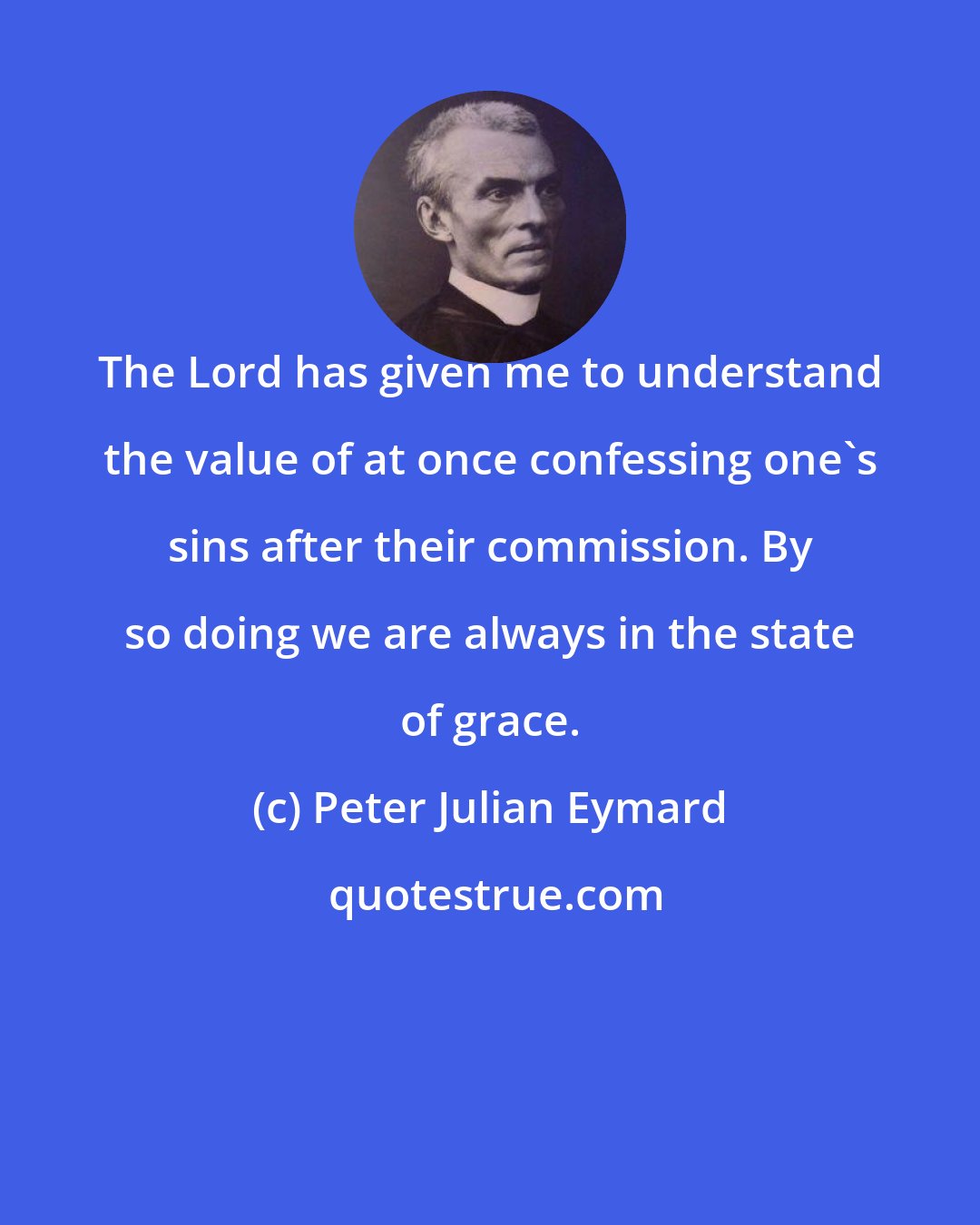 Peter Julian Eymard: The Lord has given me to understand the value of at once confessing one's sins after their commission. By so doing we are always in the state of grace.