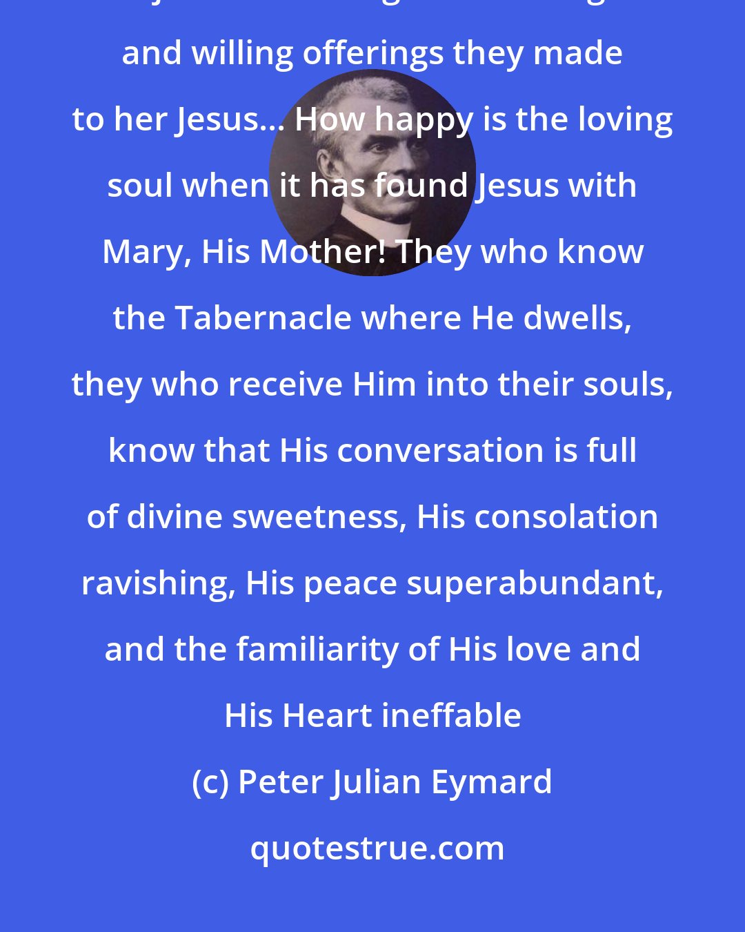 Peter Julian Eymard: The shepherds - simple souls - came to adore the Infant Savior. Mary rejoiced at seeing their homage and willing offerings they made to her Jesus... How happy is the loving soul when it has found Jesus with Mary, His Mother! They who know the Tabernacle where He dwells, they who receive Him into their souls, know that His conversation is full of divine sweetness, His consolation ravishing, His peace superabundant, and the familiarity of His love and His Heart ineffable