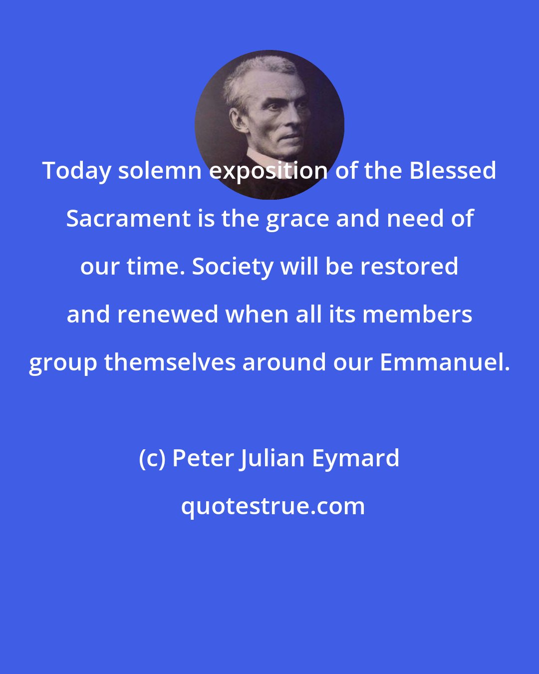 Peter Julian Eymard: Today solemn exposition of the Blessed Sacrament is the grace and need of our time. Society will be restored and renewed when all its members group themselves around our Emmanuel.