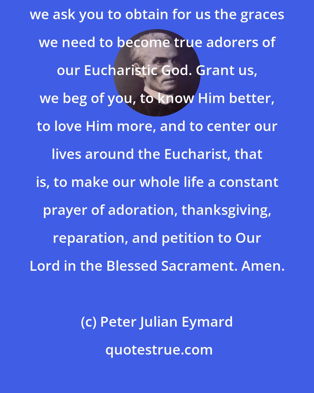 Peter Julian Eymard: Virgin Immaculate, perfect lover of Our Lord in the Blessed Sacrament, we ask you to obtain for us the graces we need to become true adorers of our Eucharistic God. Grant us, we beg of you, to know Him better, to love Him more, and to center our lives around the Eucharist, that is, to make our whole life a constant prayer of adoration, thanksgiving, reparation, and petition to Our Lord in the Blessed Sacrament. Amen.
