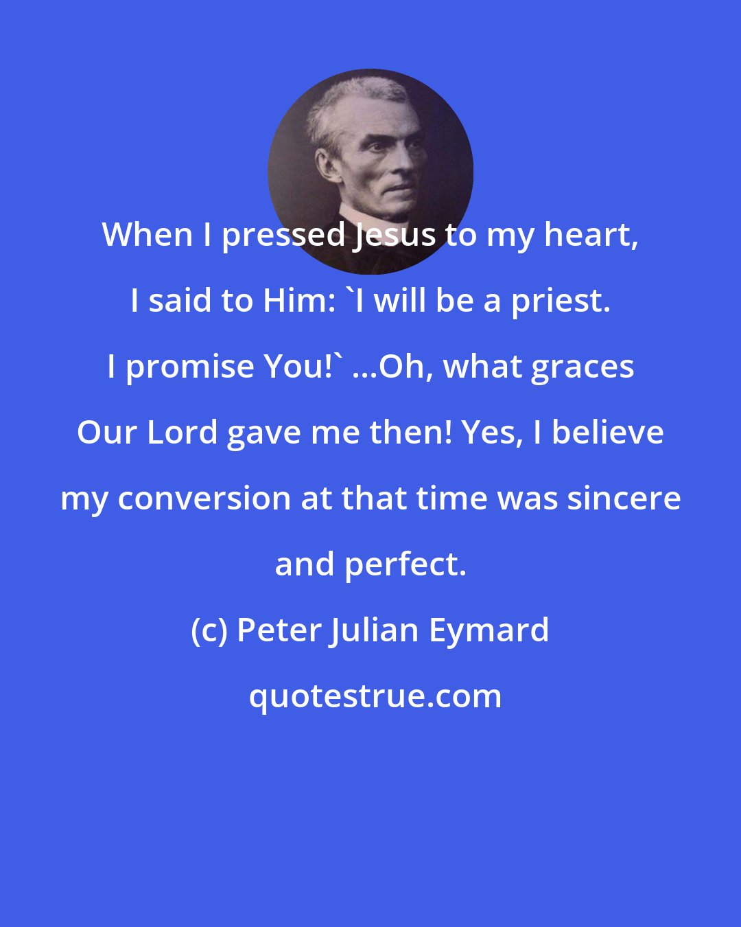 Peter Julian Eymard: When I pressed Jesus to my heart, I said to Him: 'I will be a priest. I promise You!' ...Oh, what graces Our Lord gave me then! Yes, I believe my conversion at that time was sincere and perfect.