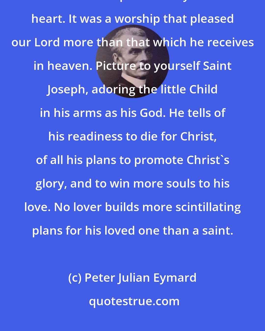 Peter Julian Eymard: When later he [St. Joseph] carried the Child in his arms, acts of loving faith welled up constantly in his heart. It was a worship that pleased our Lord more than that which he receives in heaven. Picture to yourself Saint Joseph, adoring the little Child in his arms as his God. He tells of his readiness to die for Christ, of all his plans to promote Christ's glory, and to win more souls to his love. No lover builds more scintillating plans for his loved one than a saint.